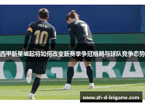 西甲新星崛起将如何改变新赛季争冠格局与球队竞争态势 西甲新星崛起将如何改变新赛季争冠格局与球队竞争态势