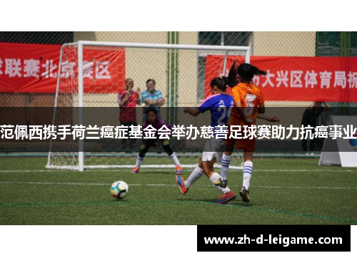 范佩西携手荷兰癌症基金会举办慈善足球赛助力抗癌事业 范佩西携手荷兰癌症基金会举办慈善足球赛助力抗癌事业