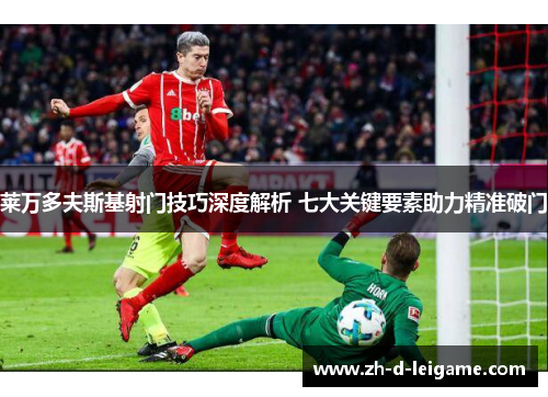 莱万多夫斯基射门技巧深度解析 七大关键要素助力精准破门 莱万多夫斯基射门技巧深度解析 七大关键要素助力精准破门