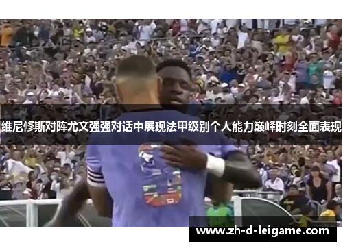 维尼修斯对阵尤文强强对话中展现法甲级别个人能力巅峰时刻全面表现 维尼修斯对阵尤文强强对话中展现法甲级别个人能力巅峰时刻全面表现