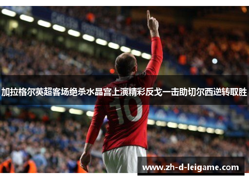 加拉格尔英超客场绝杀水晶宫上演精彩反戈一击助切尔西逆转取胜 加拉格尔英超客场绝杀水晶宫上演精彩反戈一击助切尔西逆转取胜