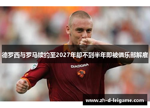 德罗西与罗马续约至2027年却不到半年即被俱乐部解雇 德罗西与罗马续约至2027年却不到半年即被俱乐部解雇