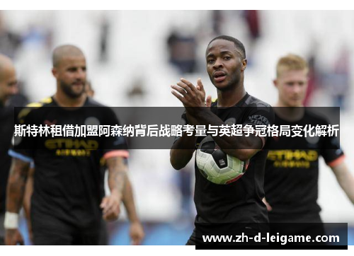 斯特林租借加盟阿森纳背后战略考量与英超争冠格局变化解析 斯特林租借加盟阿森纳背后战略考量与英超争冠格局变化解析