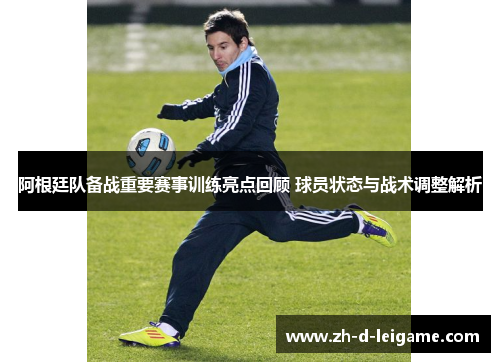 阿根廷队备战重要赛事训练亮点回顾 球员状态与战术调整解析