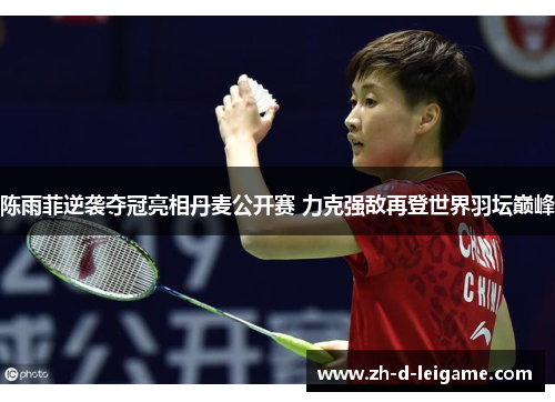 陈雨菲逆袭夺冠亮相丹麦公开赛 力克强敌再登世界羽坛巅峰