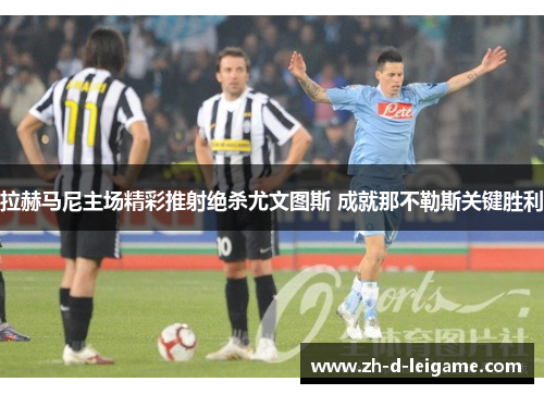 拉赫马尼主场精彩推射绝杀尤文图斯 成就那不勒斯关键胜利 拉赫马尼主场精彩推射绝杀尤文图斯 成就那不勒斯关键胜利
