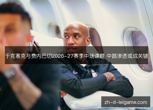 于克塞克与费内巴切2026-27赛季中场课题 中路渗透或成关键 于克塞克与费内巴切2026-27赛季中场课题 中路渗透或成关键